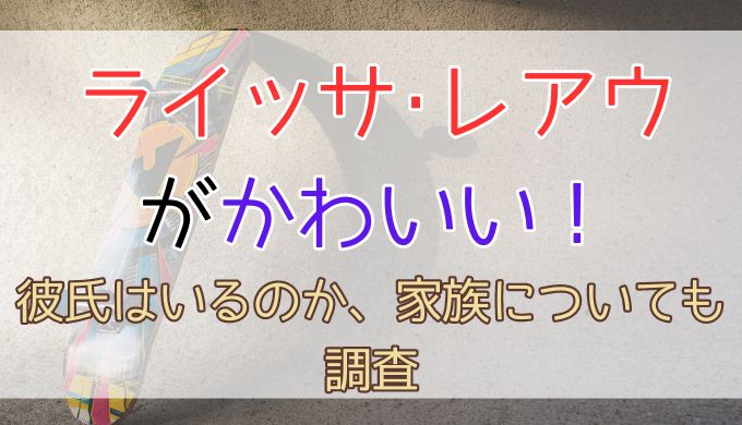 ライッサ･レアウがかわいい！彼氏はいるのか、家族についても調査